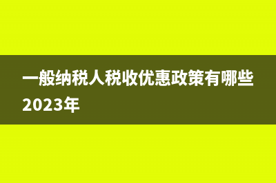 一般纳税人税收减免优惠有哪些(一般纳税人税收优惠政策有哪些2023年)