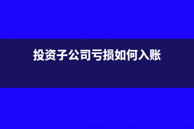 对子公司投资亏损怎么处理(投资子公司亏损如何入账)