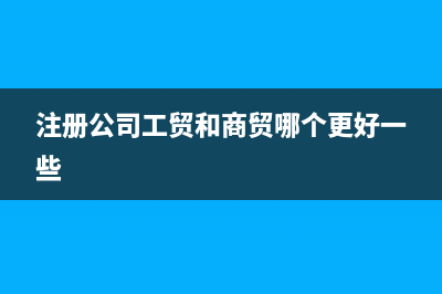 注册公司工贸和商贸区别(注册公司工贸和商贸哪个更好一些)