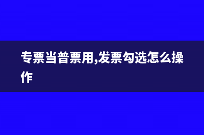 专票能当普票用吗(专票当普票用,发票勾选怎么操作)
