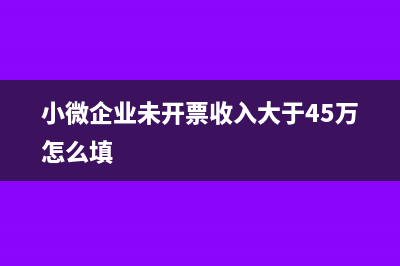 小微企业未开票收入怎么申报(小微企业未开票收入大于45万怎么填)