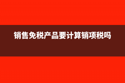 销售免税产品要交销项税吗(销售免税产品要计算销项税吗)
