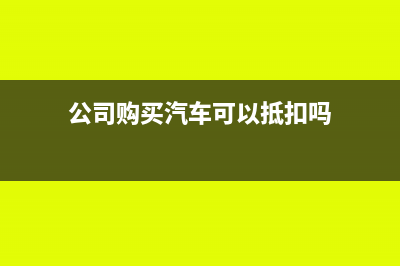 公司购买汽车可以抵扣进项税吗(公司购买汽车可以抵扣吗)