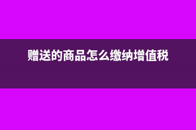 赠送的商品怎么开票(赠送的商品怎么缴纳增值税)
