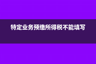 特定业务预缴所得税无法填写怎么办?(特定业务预缴所得税不能填写)