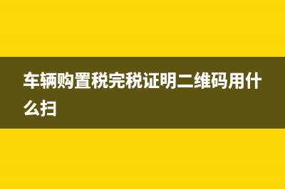 车辆购置税完税证明何时发放(车辆购置税完税证明二维码用什么扫)