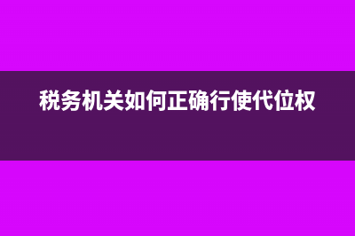 税务机关如何正确使用税收票证(税务机关如何正确行使代位权)