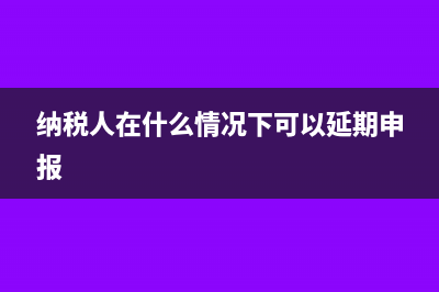 纳税人在什么情况下会被认定为非正常户(纳税人在什么情况下可以延期申报)
