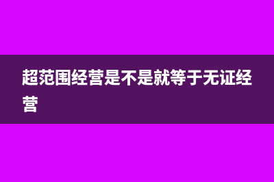 超范围经营是不是可以开增值税专用发票(超范围经营是不是就等于无证经营)