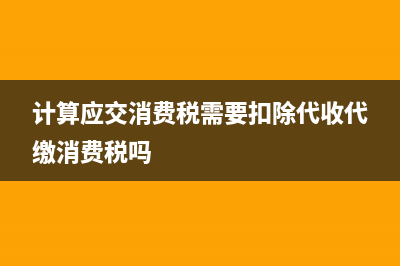 计算应交消费税会计分录(计算应交消费税需要扣除代收代缴消费税吗)