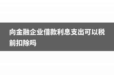 向金融企业借款利息支出可以抵扣么(向金融企业借款利息支出可以税前扣除吗)