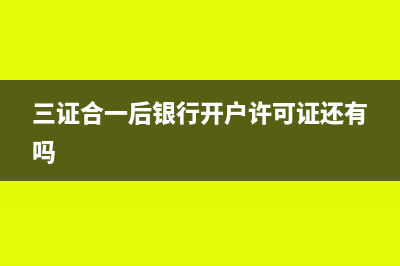 三证合一后银行变更要带什么资料？(三证合一后银行开户许可证还有吗)