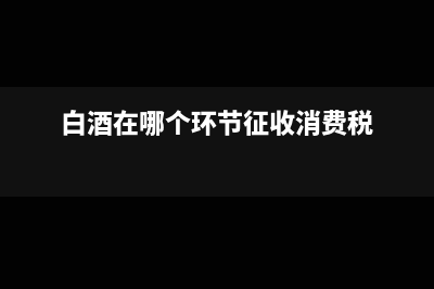 白酒在哪个环节征消费税?(白酒在哪个环节征收消费税)