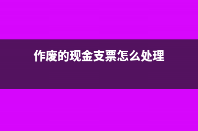 作废的现金支票怎么处理?(作废的现金支票怎么处理)