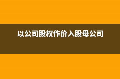 以公司股权作价入股公司如何处理?(以公司股权作价入股母公司)
