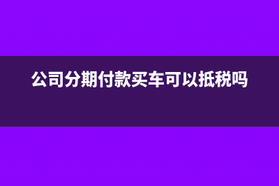 公司分期付款买车是否可以进项税抵扣呢？(公司分期付款买车可以抵税吗)
