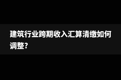 建筑行业跨期收入汇算清缴如何调整?