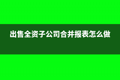 出售全资子公司合并报表如何处理?(出售全资子公司合并报表怎么做)