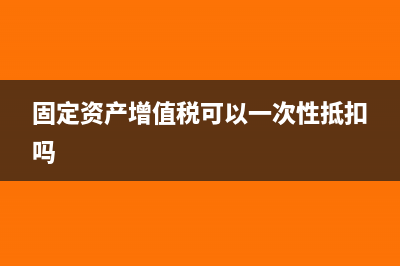固定资产增值税可以抵扣吗?(固定资产增值税可以一次性抵扣吗)