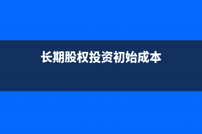 长期股权投资初始计量怎么处理?(长期股权投资初始成本)