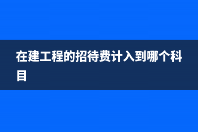 在建工程的招待费要怎么计算成本呢?(在建工程的招待费计入到哪个科目)
