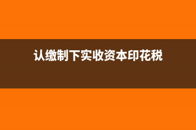 认缴制下实收资本的账务处理(认缴制下实收资本印花税)