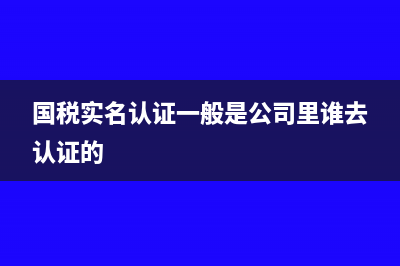 国税实名认证必须要在本地办吗?(国税实名认证一般是公司里谁去认证的)