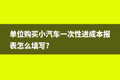 单位购买小汽车可以抵扣吗(单位购买小汽车一次性进成本报表怎么填写?)