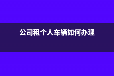 公司租个人车辆如何缴税？(公司租个人车辆如何办理)