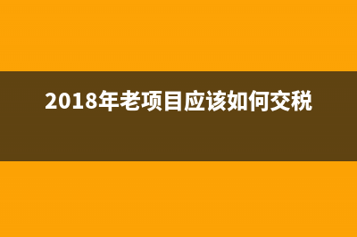 2018年老项目应该如何交税?