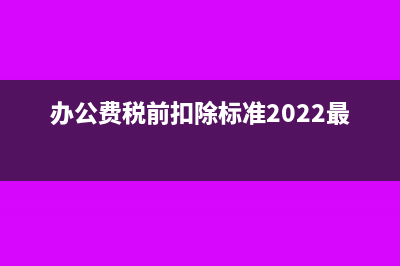 办公费税前扣除标准是什么？(办公费税前扣除标准2022最新)