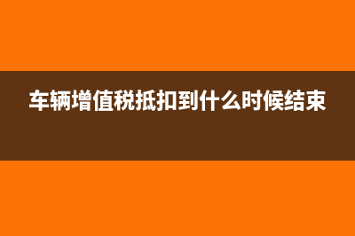 车辆增值税抵扣有什么影响?(车辆增值税抵扣到什么时候结束)