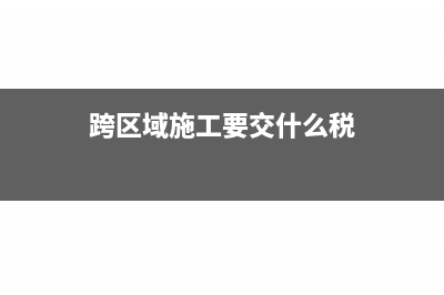 跨区施工，这个区到底多大，预交税款需要注意哪些？(跨区域施工要交什么税)