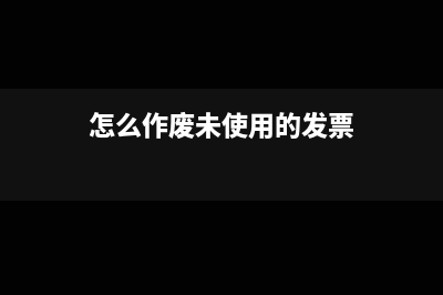 怎么作废未使用的发票?(怎么作废未使用的发票)