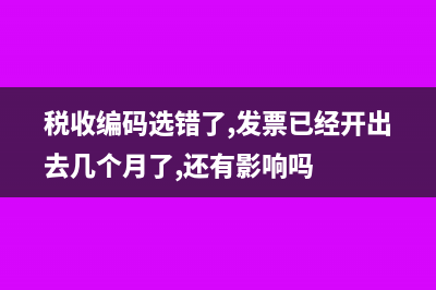 税收编码选错了怎么办？(税收编码选错了,发票已经开出去几个月了,还有影响吗)