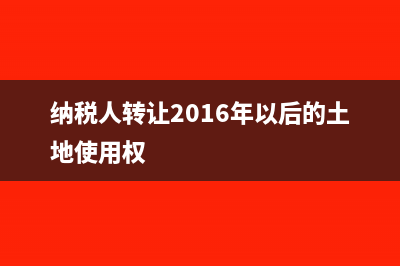 纳税人转让2016年4月30日前取得的土地使用权的有关规定？(纳税人转让2016年以后的土地使用权)