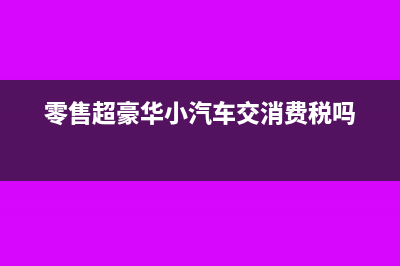 零售超豪华小汽车要加征消费税吗？(零售超豪华小汽车交消费税吗)