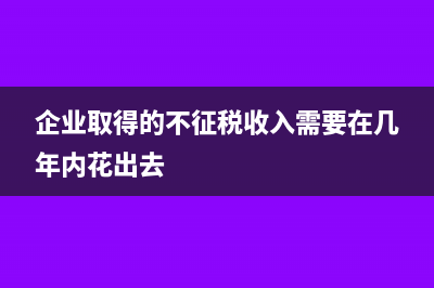企业取得的不征税收入未按规定进行管理的需要缴纳企业所得税吗？(企业取得的不征税收入需要在几年内花出去)