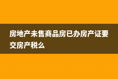 房地产未售商品房是否缴纳房产税？(房地产未售商品房已办房产证要交房产税么)