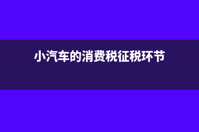 小汽车的消费税是怎么征收的？(小汽车的消费税征税环节)