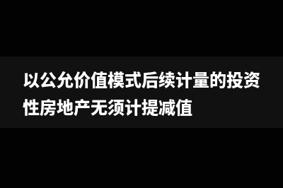 以公允价值模式计量的投资性房地产不能税前扣除折旧！(以公允价值模式后续计量的投资性房地产无须计提减值)