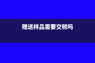 送出的样品要交税吗(赠送样品需要交税吗)