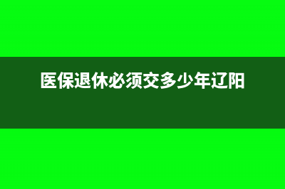 医保退休必须交多少年(医保退休必须交多少年辽阳)