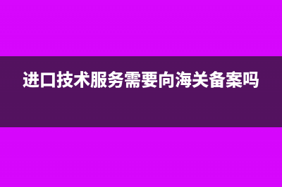进口技术服务需要交什么税(进口技术服务需要向海关备案吗)