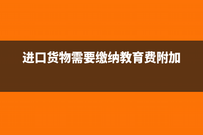 进口货物需要缴纳增值税吗(进口货物需要缴纳教育费附加)