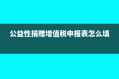 公益性捐赠增值税视同销售吗(公益性捐赠增值税申报表怎么填)