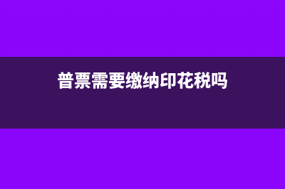 普票也需要缴纳印花税吗(普票需要缴纳印花税吗)