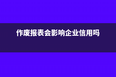 作废上期财务报表有什么影响(作废报表会影响企业信用吗)