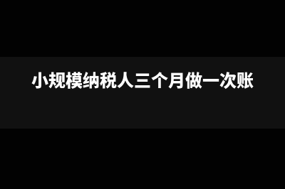 小规模三个月做一次账吗(小规模纳税人三个月做一次账)