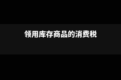 领取库存商品自用如何做分录(领用库存商品的消费税)